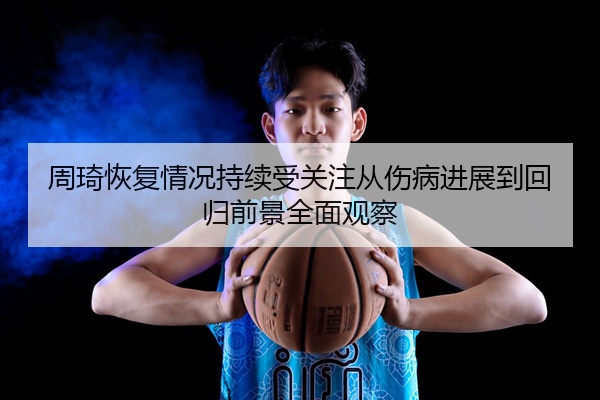 周琦恢复情况持续受关注从伤病进展到回归前景全面观察