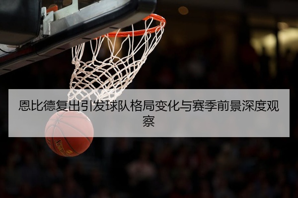 恩比德复出引发球队格局变化与赛季前景深度观察