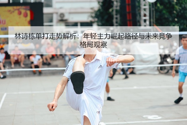 林诗栋单打走势解析：年轻主力崛起路径与未来竞争格局观察